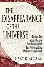 The disappearance of the universe : straight talk about illusions, past lives, religion, sex, politics, and the miracles of forgiveness / Gary R. Renard.