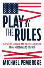 Play by the rules : the short story of America's leadership : from Hiroshima to COVID-19 / Michael Pembroke.