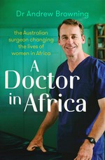 A doctor in Africa : the Australian surgeon changing lives of women in Africa Andrew Browning.