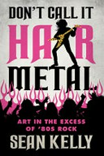 Don't call it hair metal : art in the excess of '80s rock / Sean Kelly.