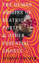 The human origins of Beatrice Porter and other essential ghosts / Soraya Palmer.