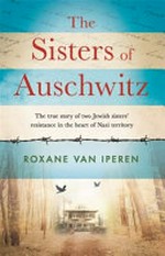 The sisters of Auschwitz : the true story of two Jewish sisters' resistance in the heart of Nazi territory / Roxane van Iperen ; translated from the Dutch by Joni Zwart.