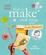 How to make small things with Violet Mackerel / Anna Branford ; illustrations by Sarah Davis ; photography by Cath Muscat.