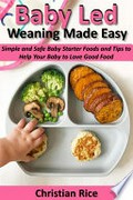 Baby led weaning made easy: Simple and safe baby starter foods and tips to help your baby to love good food. Christina Rice.